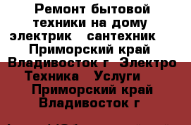 Ремонт бытовой техники на дому, электрик , сантехник.  - Приморский край, Владивосток г. Электро-Техника » Услуги   . Приморский край,Владивосток г.